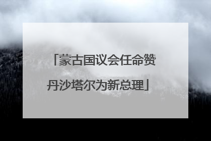 蒙古国议会任命赞丹沙塔尔为新总理