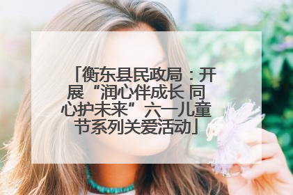 衡东县民政局：开展“润心伴成长 同心护未来”六一儿童节系列关爱活动