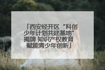 西安经开区“科创少年计划共建基地”揭牌 知识产权教育赋能青少年创新