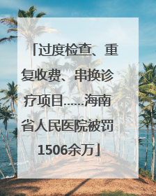 过度检查、重复收费、串换诊疗项目……海南省人民医院被罚1506余万