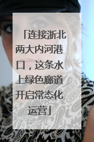 连接浙北两大内河港口，这条水上绿色廊道开启常态化运营