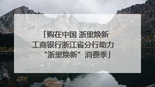 购在中国 浙里焕新 工商银行浙江省分行助力“浙里焕新”消费季