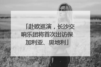 赴欧巡演，长沙交响乐团将首次出访保加利亚、奥地利