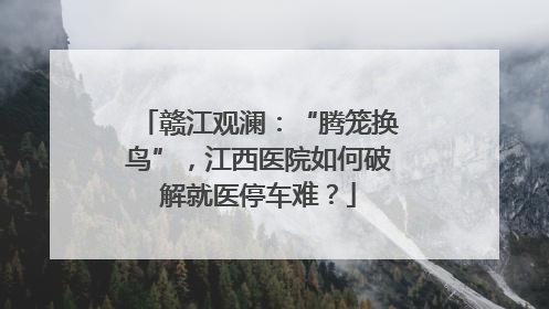赣江观澜：“腾笼换鸟”，江西医院如何破解就医停车难？
