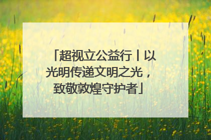 超视立公益行丨以光明传递文明之光，致敬敦煌守护者