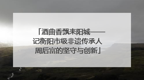 酒曲香飘耒阳城——记衡阳市级非遗传承人周后富的坚守与创新