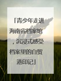 青少年走进海南省档案馆，沉浸式感受档案里的自贸港印记