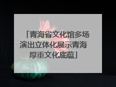 青海省文化馆多场演出立体化展示青海厚重文化底蕴
