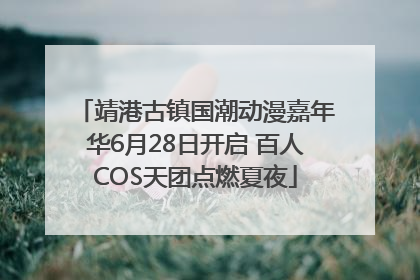 靖港古镇国潮动漫嘉年华6月28日开启 百人COS天团点燃夏夜