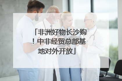 非洲好物长沙购！中非经贸总部基地对外开放