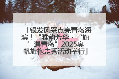 银发风采点亮青岛海滨！“雅韵芳华・‘旗’遇青岛”2025奥帆旗袍走秀活动举行