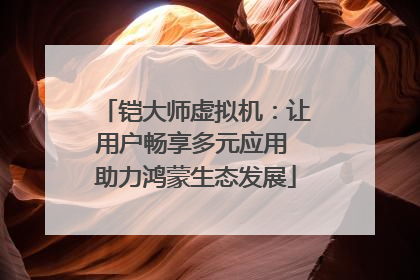 铠大师虚拟机：让用户畅享多元应用 助力鸿蒙生态发展
