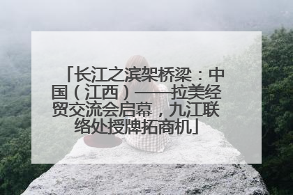长江之滨架桥梁：中国（江西）——拉美经贸交流会启幕，九江联络处授牌拓商机