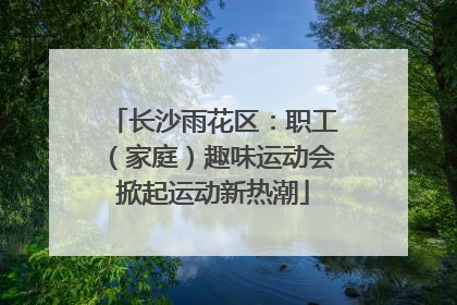 长沙雨花区：职工（家庭）趣味运动会掀起运动新热潮