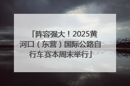 阵容强大！2025黄河口（东营）国际公路自行车赛本周末举行