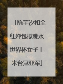 陈芋汐和全红婵包揽跳水世界杯女子十米台冠亚军