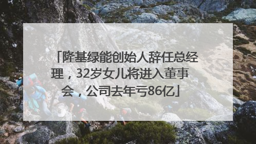 隆基绿能创始人辞任总经理，32岁女儿将进入董事会，公司去年亏86亿