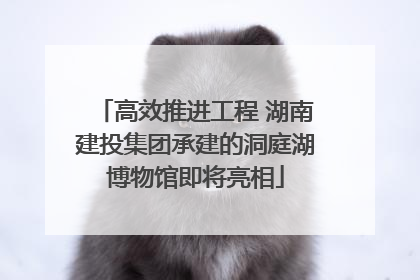 高效推进工程 湖南建投集团承建的洞庭湖博物馆即将亮相