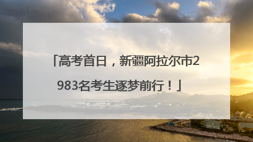 高考首日，新疆阿拉尔市2983名考生逐梦前行！