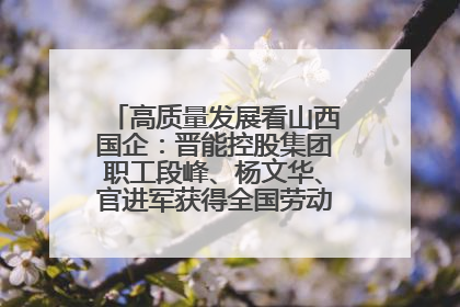 高质量发展看山西国企：晋能控股集团职工段峰、杨文华、官进军获得全国劳动模范荣誉称号