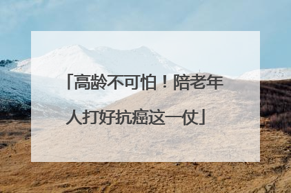 高龄不可怕！陪老年人打好抗癌这一仗