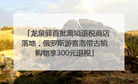 龙泉驿首批离境退税商店落地，俄罗斯游客洛带古镇购物享300元退税