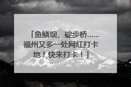 鱼鳞坝、碇步桥……福州又多一处网红打卡地！快来打卡！