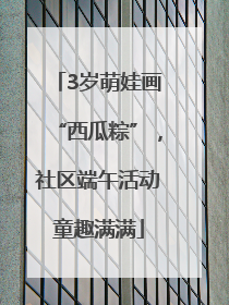 3岁萌娃画“西瓜粽”，社区端午活动童趣满满
