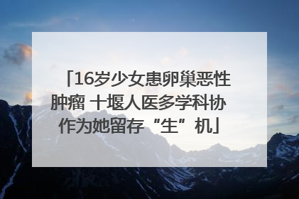 16岁少女患卵巢恶性肿瘤 十堰人医多学科协作为她留存“生”机