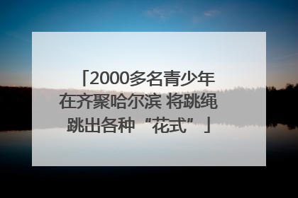 2000多名青少年在齐聚哈尔滨 将跳绳跳出各种“花式”