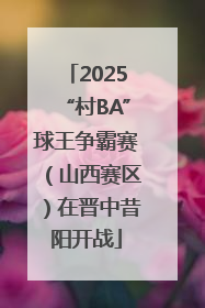 2025“村BA”球王争霸赛（山西赛区）在晋中昔阳开战