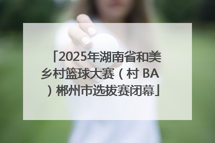 2025年湖南省和美乡村篮球大赛（村 BA）郴州市选拔赛闭幕