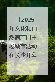 2025年文化和自然遗产日主场城市活动在长沙开幕