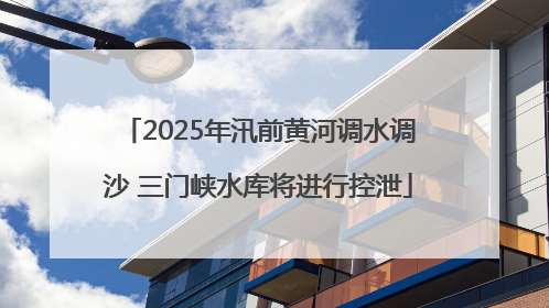 2025年汛前黄河调水调沙 三门峡水库将进行控泄