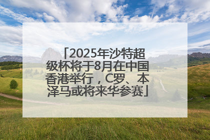 2025年沙特超级杯将于8月在中国香港举行，C罗、本泽马或将来华参赛