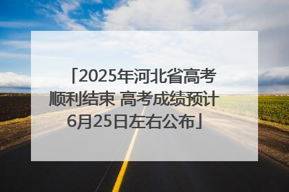 2025年河北省高考顺利结束 高考成绩预计6月25日左右公布