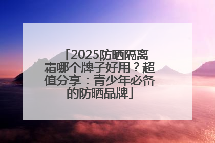 2025防晒隔离霜哪个牌子好用？超值分享：青少年必备的防晒品牌