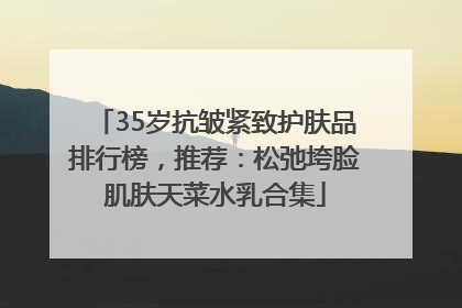 35岁抗皱紧致护肤品排行榜，推荐：松弛垮脸肌肤天菜水乳合集