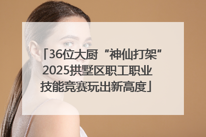 36位大厨“神仙打架” 2025拱墅区职工职业技能竞赛玩出新高度