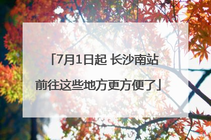 7月1日起 长沙南站前往这些地方更方便了