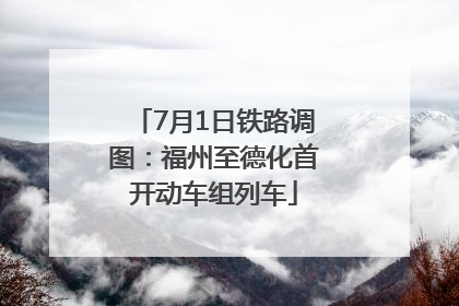 7月1日铁路调图：福州至德化首开动车组列车